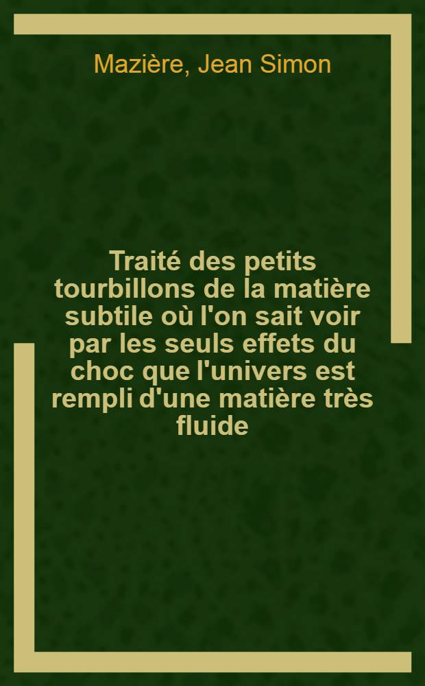 Traité des petits tourbillons de la matière subtile où l'on sait voir par les seuls effets du choc que l'univers est rempli d'une matière très fluide, très agitée & composée d'une infinité de tourbillons de figure sphérique qui produisent tous les ressorts de la nature : Pour servir d'introd. à une nouvelle physique et d'éclaircissement à la pièce qui a remporté le prix de l'Acad. r. des sciences en 1726 Mazière : Les loix du choc des corps à ressort parfait ou imparfait, déduites d'une explication probable de la cause physique du ressort : Par un prêtre de l'Oratoire