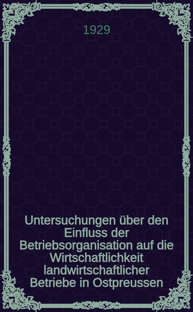 Untersuchungen über den Einfluss der Betriebsorganisation auf die Wirtschaftlichkeit landwirtschaftlicher Betriebe in Ostpreussen : Inaug.-Diss. zur Erlangung der Doktorwürde ... der ... Universität zu Königsberg i. Pr