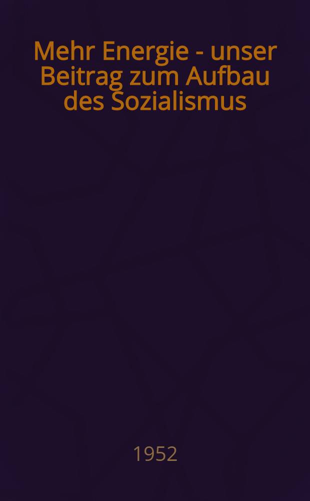 Mehr Energie - unser Beitrag zum Aufbau des Sozialismus : Sammlung : Veranstaltet von der Kammer der Technik, Fachgruppe Energie in Zusammenarbeit mit dem Staatssekretariat für Kohle und Energie am 21. Sept. 1952 in Halle