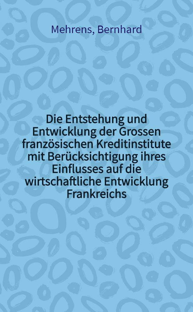 Die Entstehung und Entwicklung der Grossen französischen Kreditinstitute mit Berücksichtigung ihres Einflusses auf die wirtschaftliche Entwicklung Frankreichs