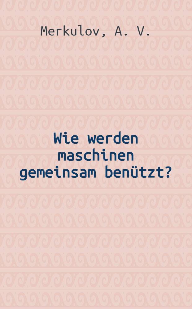 ... Wie werden maschinen gemeinsam benützt? : Uebersetzt aus dem russischen : Ueber Maschinengenossenschaften und Leihstatienen
