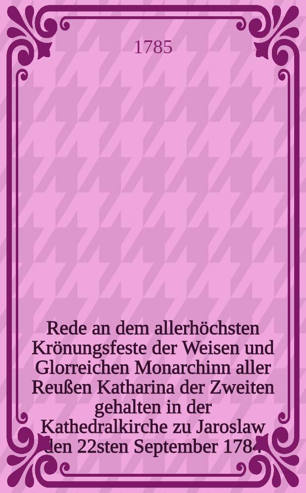 Rede an dem allerhöchsten Krönungsfeste der Weisen und Glorreichen Monarchinn aller Reußen Katharina der Zweiten gehalten in der Kathedralkirche zu Jaroslaw den 22sten September 1784