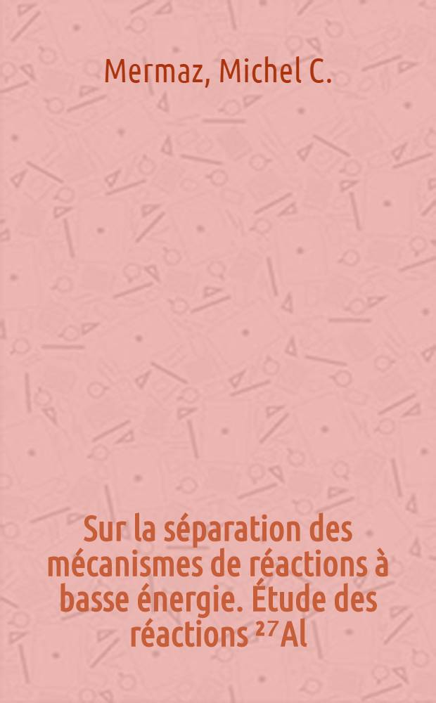Sur la séparation des mécanismes de réactions à basse énergie. Étude des réactions ²⁷Al(d, p) ²⁸Al, ²⁴Mg(d, p) ²⁵Mg et ²⁴Mg (d, α) ²²Na: 1-re thèse; Interactions nucléaires des mésons Π avec les noyaux complexes: 2-e thèse: Thèses présentées à la Faculté des sciences de l'Univ. de Paris ... / par Mermaz, Michel