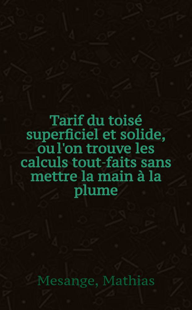 Tarif du toisé superficiel et solide, ou l'on trouve les calculs tout-faits sans mettre la main à la plume : la manière de toiser les bâtimens selon les us & coutumes de Paris ... : Calculs utiles aux bourgeois qui sont bâtir, aux architectes, maçons, peintres, menuisiers & c