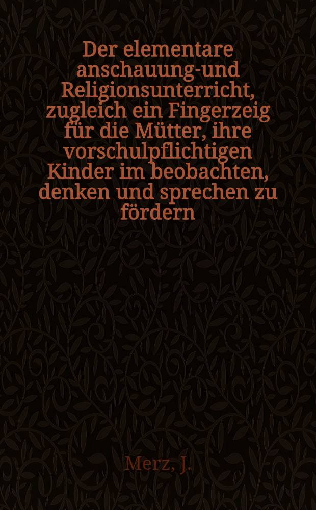 Der elementare anschauungs- und Religionsunterricht, zugleich ein Fingerzeig für die Mütter, ihre vorschulpflichtigen Kinder im beobachten, denken und sprechen zu fördern