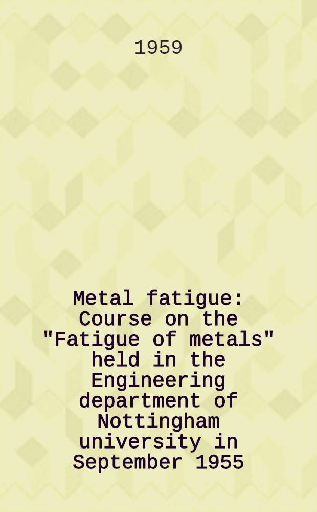 Metal fatigue : Course on the "Fatigue of metals" held in the Engineering department of Nottingham university in September 1955