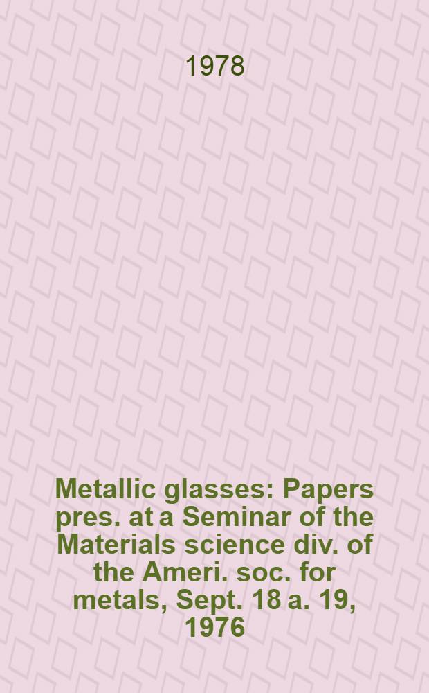 Metallic glasses : Papers pres. at a Seminar of the Materials science div. of the Ameri. soc. for metals, Sept. 18 a. 19, 1976