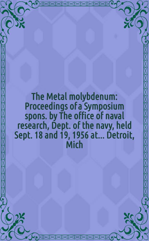 The Metal molybdenum : Proceedings of a Symposium spons. by The office of naval research, Dept. of the navy, held Sept. 18 and 19, 1956 at ... Detroit, Mich