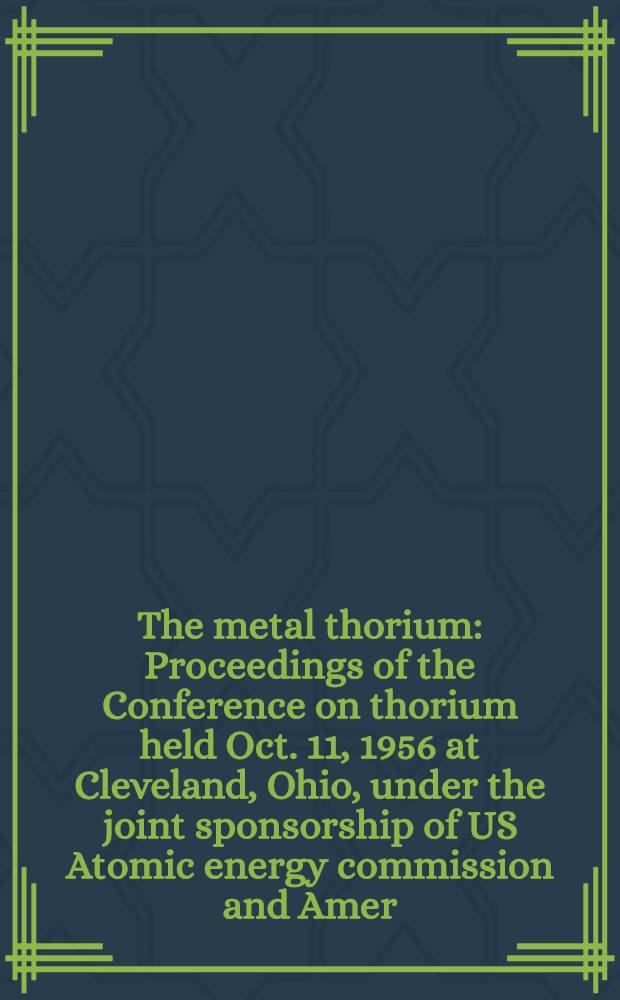 The metal thorium : Proceedings of the Conference on thorium held Oct. 11, 1956 at Cleveland, Ohio, under the joint sponsorship of US Atomic energy commission and Amer. soc. for metals