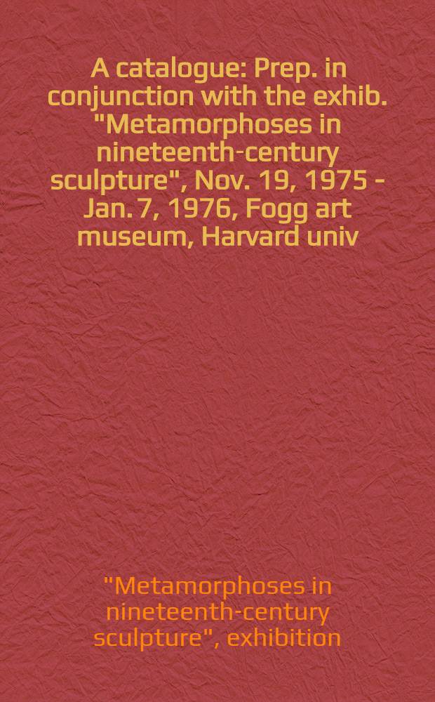 [A catalogue] : Prep. in conjunction with the exhib. "Metamorphoses in nineteenth-century sculpture", Nov. 19, 1975 - Jan. 7, 1976, Fogg art museum, Harvard univ.