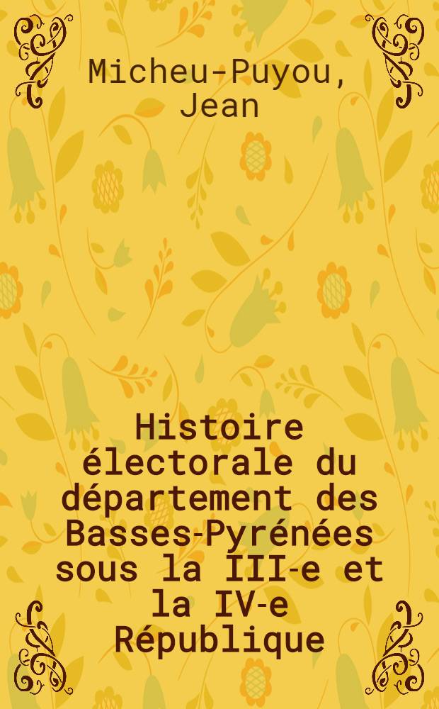 Histoire &eacute;lectorale du d&eacute;partement des Basses-Pyr&eacute;n&eacute;es sous la III-e et la IV-e R&eacute;publique : Th&egrave;se ..