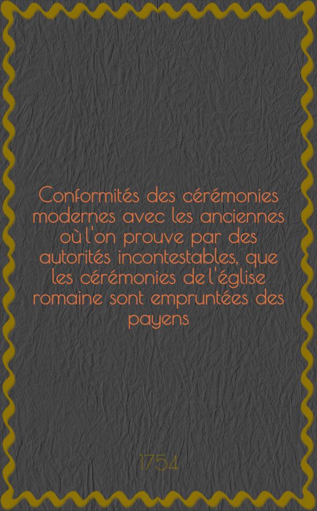 Conformités des cérémonies modernes avec les anciennes où l'on prouve par des autorités incontestables, que les cérémonies de l'église romaine sont empruntées des payens ...