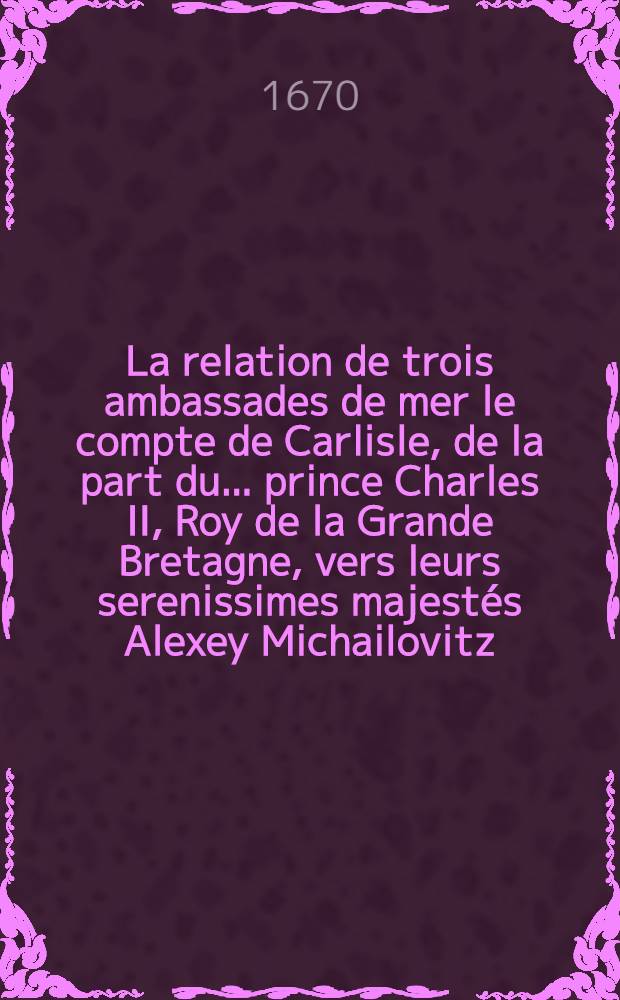 La relation de trois ambassades de mer le compte de Carlisle, de la part du ... prince Charles II, Roy de la Grande Bretagne, vers leurs serenissimes majestés Alexey Michailovitz, czar & grand duc de Moscovie, Charles Roy de Suède & Frederic III, Roy de Dannemarc & de Norvege : Commencées en l'an 1663, finies sur la fin de l'an 1664
