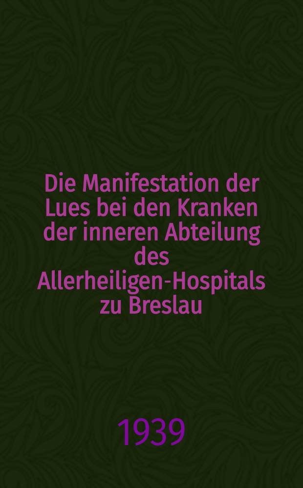 Die Manifestation der Lues bei den Kranken der inneren Abteilung des Allerheiligen-Hospitals zu Breslau : Inaug.-Diss. zur Erlangung des Doktor-Grades ... der ... Univ. zu Breslau