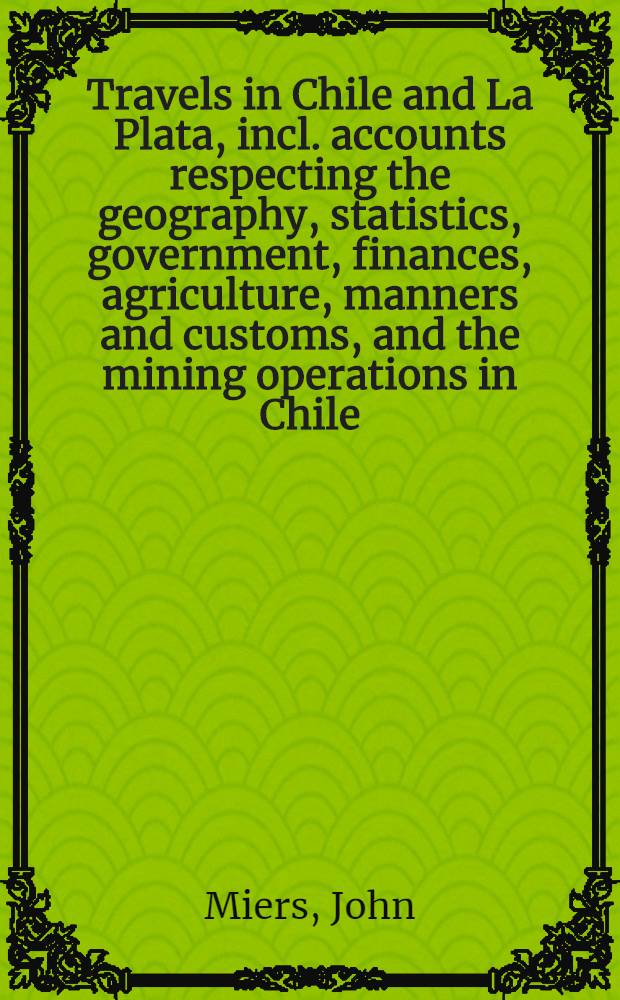 Travels in Chile and La Plata, incl. accounts respecting the geography, statistics, government, finances, agriculture, manners and customs, and the mining operations in Chile. Vol. 1-2 : In 2 vol