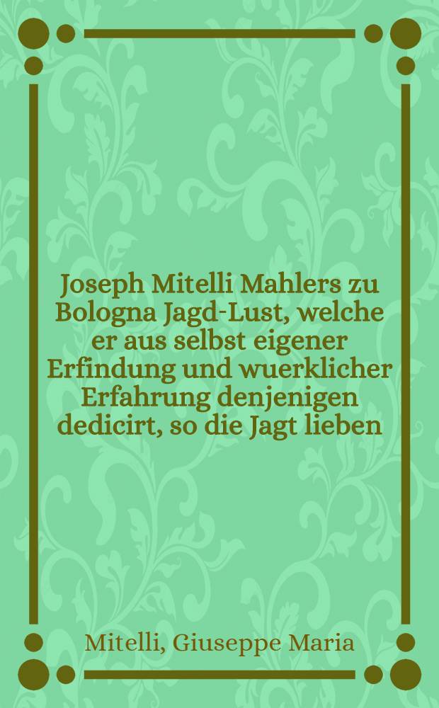 Joseph Mitelli Mahlers zu Bologna Jagd-Lust, welche er aus selbst eigener Erfindung und wuerklicher Erfahrung denjenigen dedicirt, so die Jagt lieben