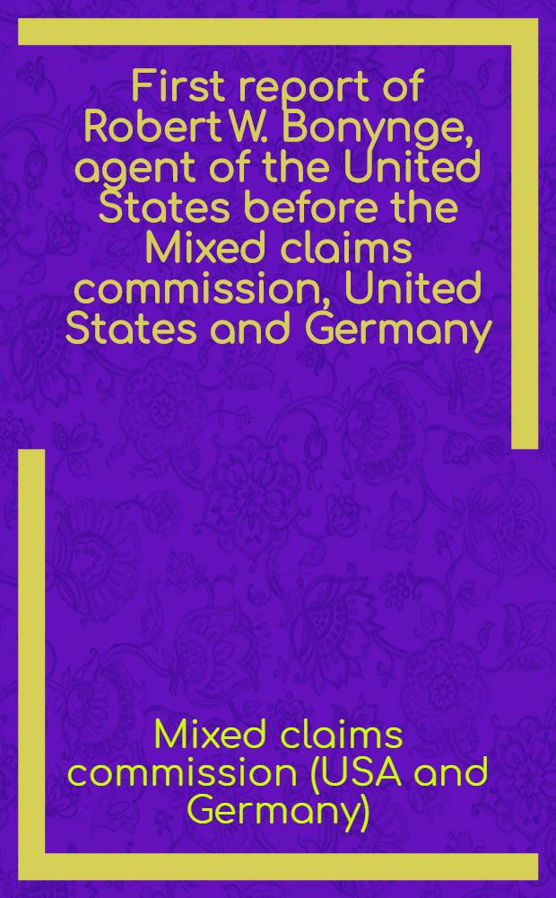 First report of Robert W. Bonynge, agent of the United States before the Mixed claims commission, United States and Germany : Established under the agreement of Aug. 10, 1922, between the US a. Germany