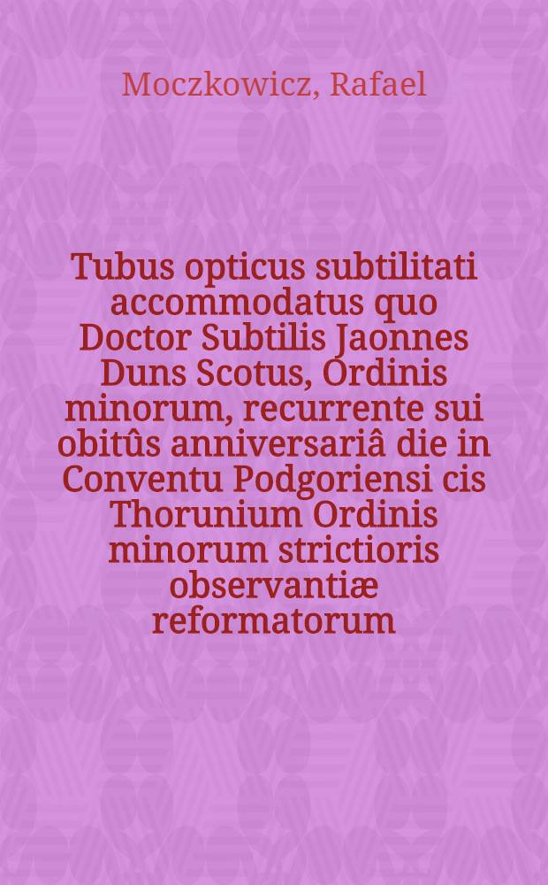 Tubus opticus subtilitati accommodatus quo Doctor Subtilis Jaonnes Duns Scotus, Ordinis minorum, recurrente sui obitûs anniversariâ die in Conventu Podgoriensi cis Thorunium Ordinis minorum strictioris observantiæ reformatorum, bublicâ panegyri fuit demonstratus per suum pro rostris speculatorem f. Raphaelem Moczkorem, anno ... 1681, die 8. Novembris