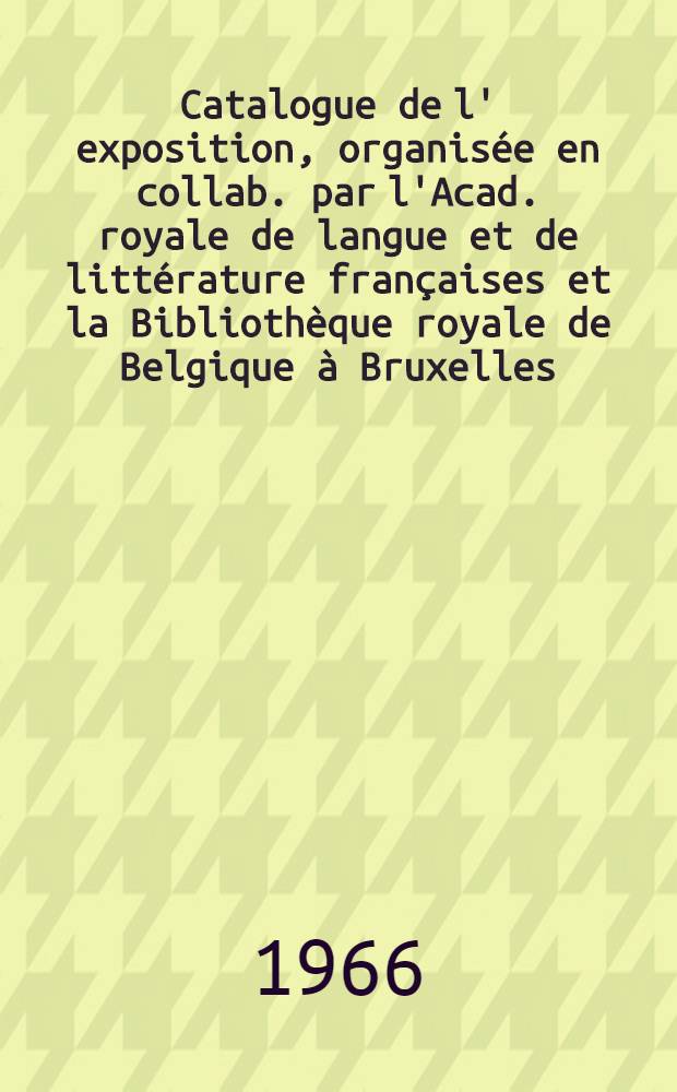 Catalogue [de l' exposition, organisée en collab. par l'Acad. royale de langue et de littérature françaises et la Bibliothèque royale de Belgique à Bruxelles, Bibliothèque Albert 1-er, du 3 au 24 déc. 1966 ...]