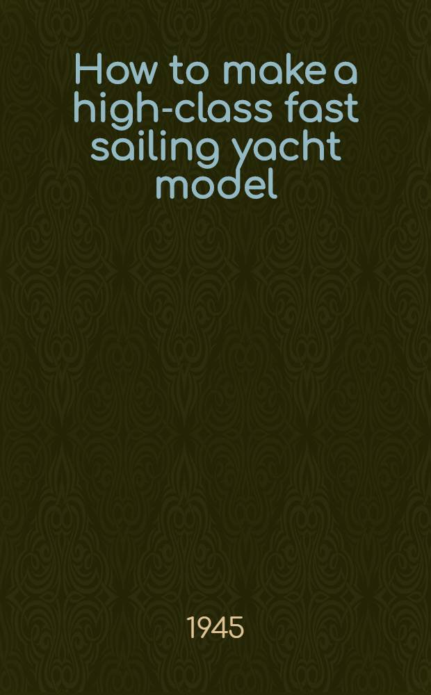 How to make a high-class fast sailing yacht model : A new quick & easy method of construction : Including chapters by authorities on the art of sailing model yachts
