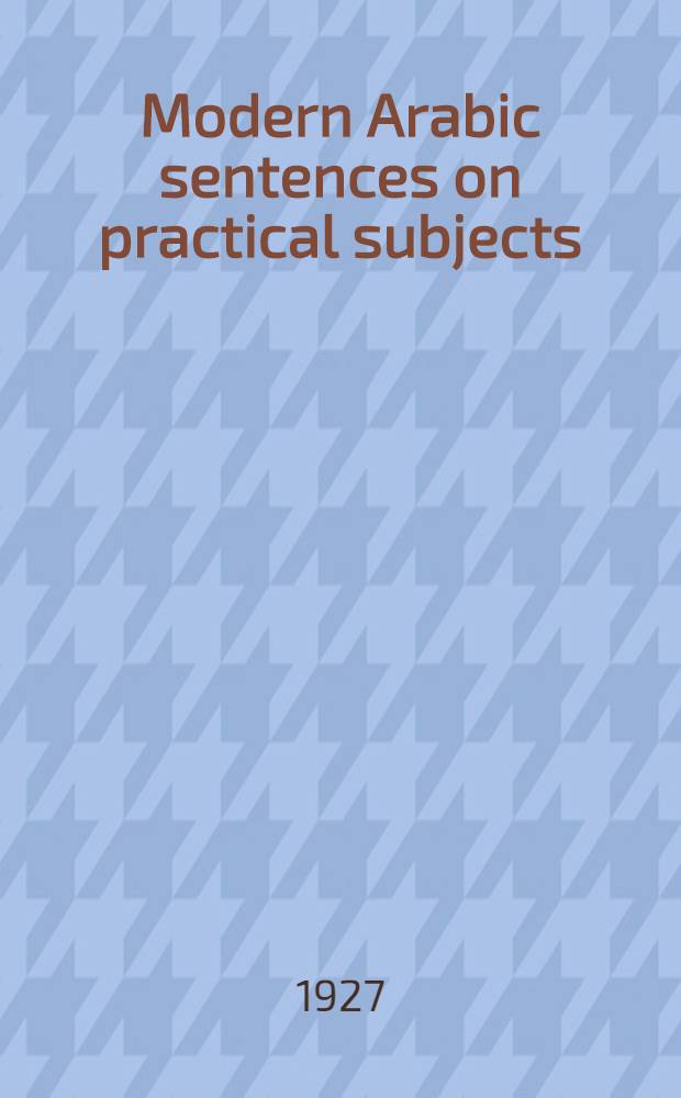 Modern Arabic sentences on practical subjects : Being selections from the newspapers of Iraq, Palestine, a. Egypt