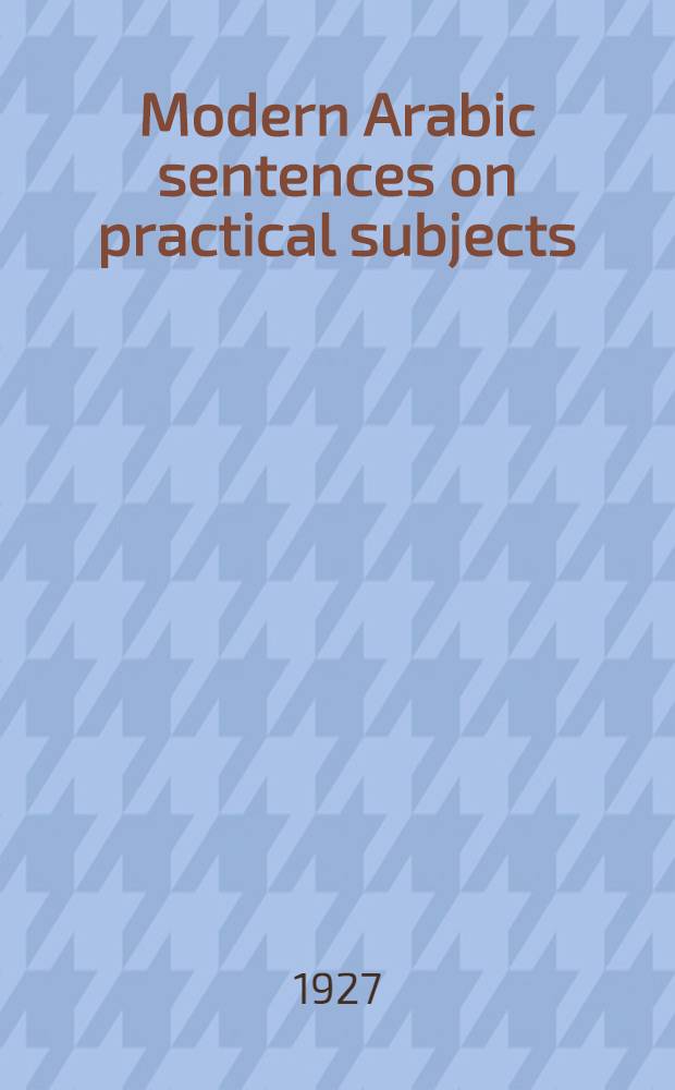 Modern Arabic sentences on practical subjects : Being selections from the newspapers of Iraq, Palestine, a. Egypt