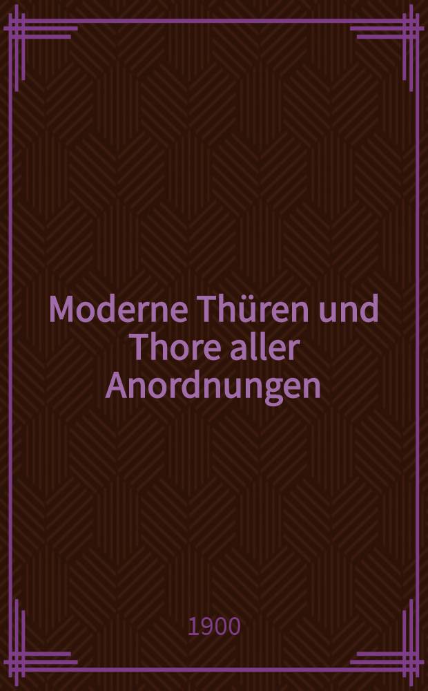 Moderne Thüren und Thore aller Anordnungen : Eine Sammlung von Originalzeichnungen zum praktischen Gebrauch für Tischler und Zimmerleute