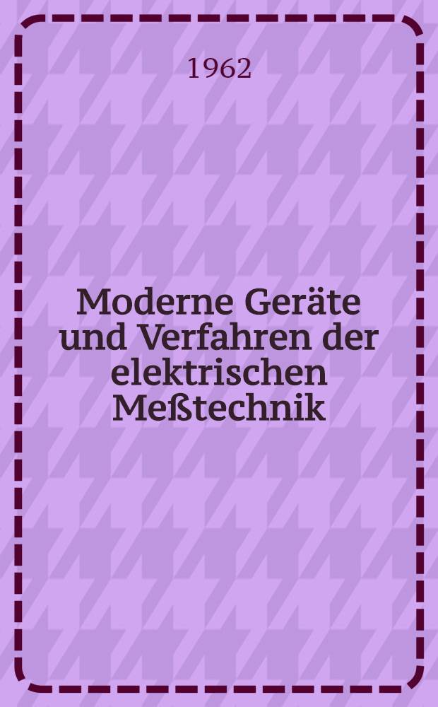 Moderne Geräte und Verfahren der elektrischen Meßtechnik : Nach Vorträgen einer Tagung in Frankfurt/Main am 22. und 23. Febr. 1962