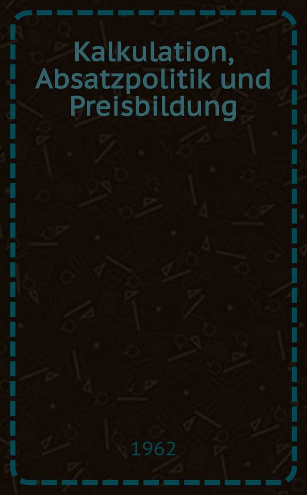 Kalkulation, Absatzpolitik und Preisbildung : Die Lehre von der Absatzpolitik der Betriebe auf preistheoretischer und betriebswirtschaftlicher Grundlage