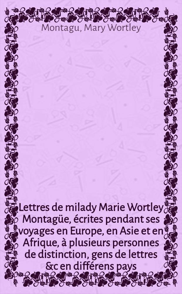 Lettres de milady Marie Wortley Montagüe, écrites pendant ses voyages en Europe, en Asie et en Afrique, à plusieurs personnes de distinction, gens de lettres &c en différens pays, ... : Trad. de l'angl. : T. 1-3