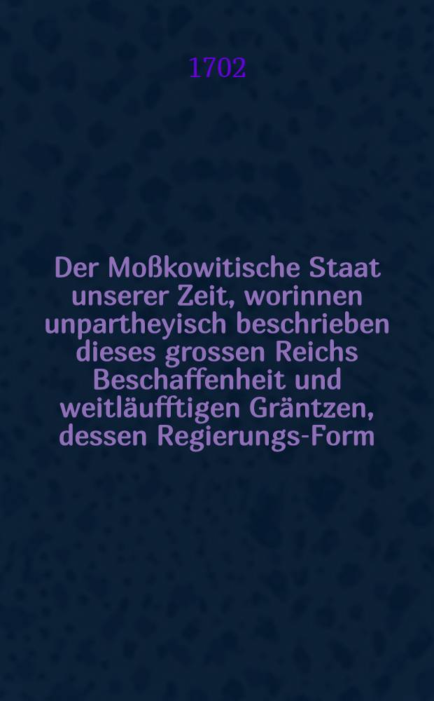 Der Mo&szlig;kowitische Staat unserer Zeit, worinnen unpartheyisch beschrieben dieses grossen Reichs Beschaffenheit und weitl&auml;ufftigen Gr&auml;ntzen, dessen Regierungs-Form, des Gro&szlig;- F&uuml;rsten absolute Herrschafft und Gewalt, ... wie auch der Zustand der Religion & c., insonderheit was bey dem Lieffl&auml;ndischen Kriege zeithero zwischen Mo&szlig;kau und Schweden notabels vorgegangen sey