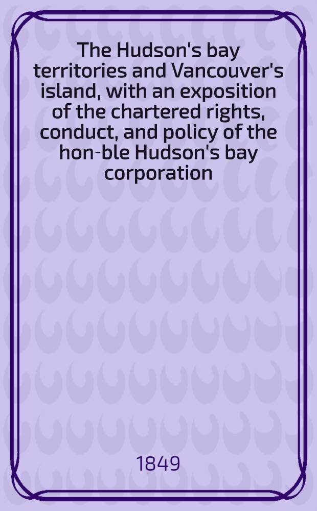The Hudson's bay territories and Vancouver's island, with an exposition of the chartered rights, conduct, and policy of the hon-ble Hudson's bay corporation
