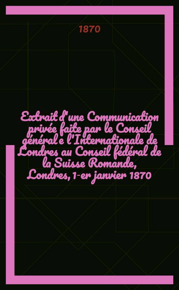 Extrait d'une Communication privée faite par le Conseil général e l'Internationale de Londres au Conseil fédéral de la Suisse Romande, Londres, 1-er janvier 1870 = Генеральный Совет - Федеральному совету Романской Швейцарии