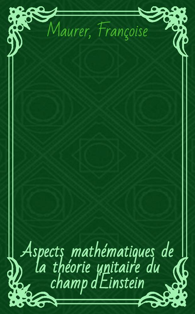Aspects mathématiques de la théorie unitaire du champ d'Einstein: 1-re thèse; Propositions données par la Faculté: 2-e thèse: Thèses présentées à la Faculté des sciences de l'Univ. de Paris ... / par Françoise Maurer, née Tison