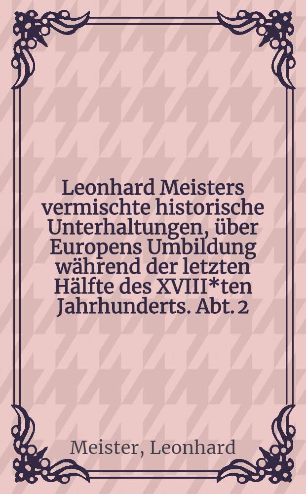Leonhard Meisters vermischte historische Unterhaltungen, über Europens Umbildung während der letzten Hälfte des XVIII*ten Jahrhunderts. Abt. 2
