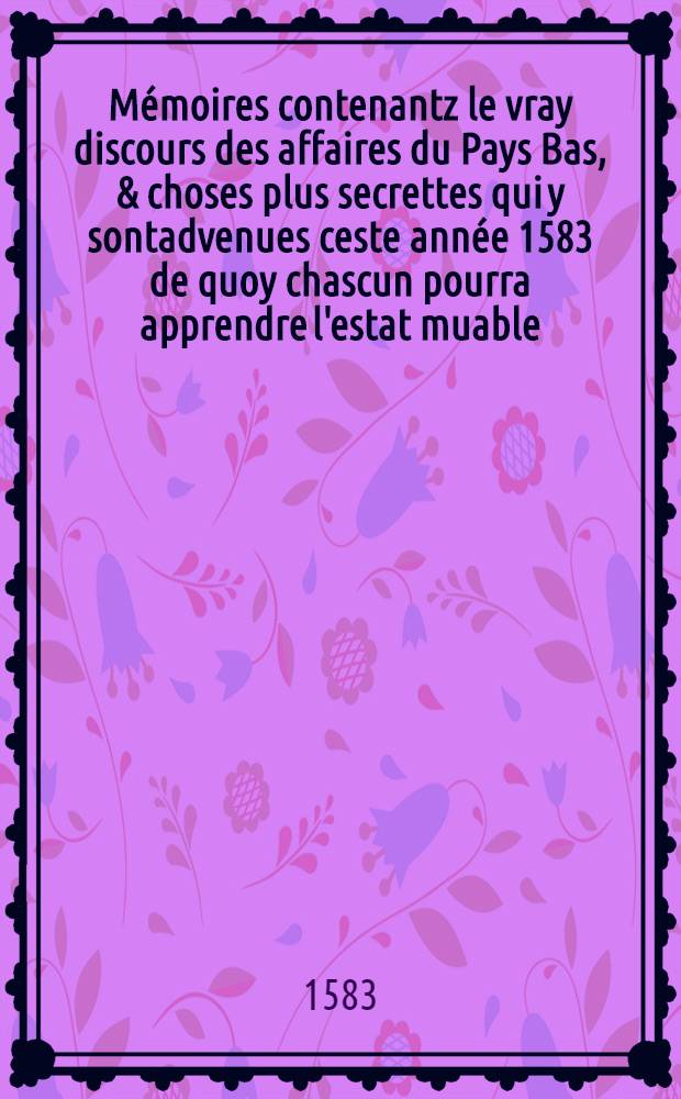 Mémoires contenantz le vray discours des affaires du Pays Bas, & choses plus secrettes qui y sontadvenues ceste année 1583 de quoy chascun pourra apprendre l'estat muable, & inconstãt de toutes choses pour en faire son profit? : L'aduenir suyvant le bon conseil, & delaissant le mauvais