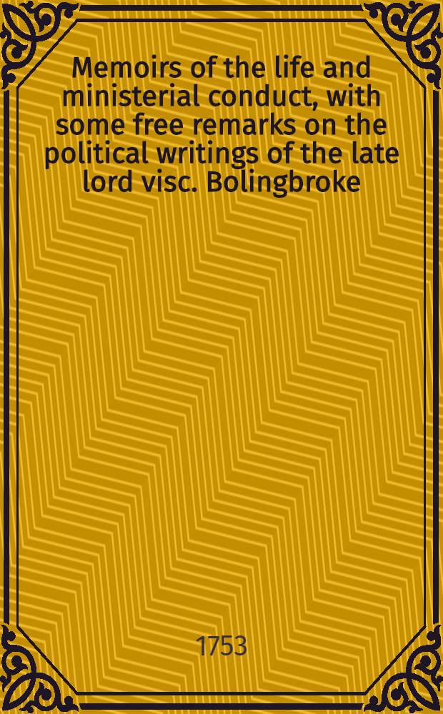 Memoirs of the life and ministerial conduct, with some free remarks on the political writings of the late lord visc. Bolingbroke