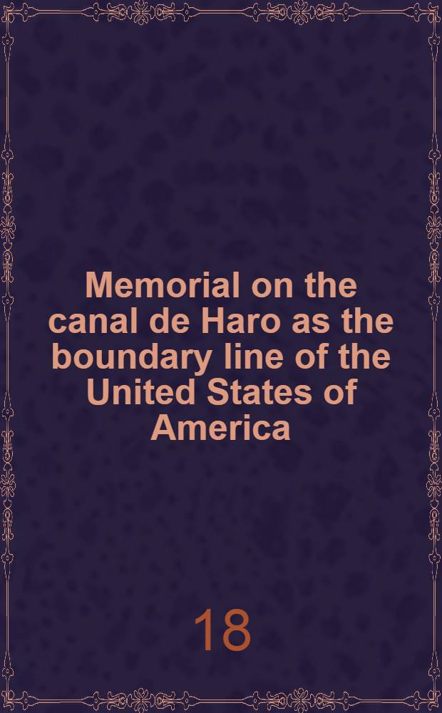 Memorial on the canal de Haro as the boundary line of the United States of America : Presented in the name of the American Government to: ... William I ... as arbitrator by the American plenipotentiary George Bancroft