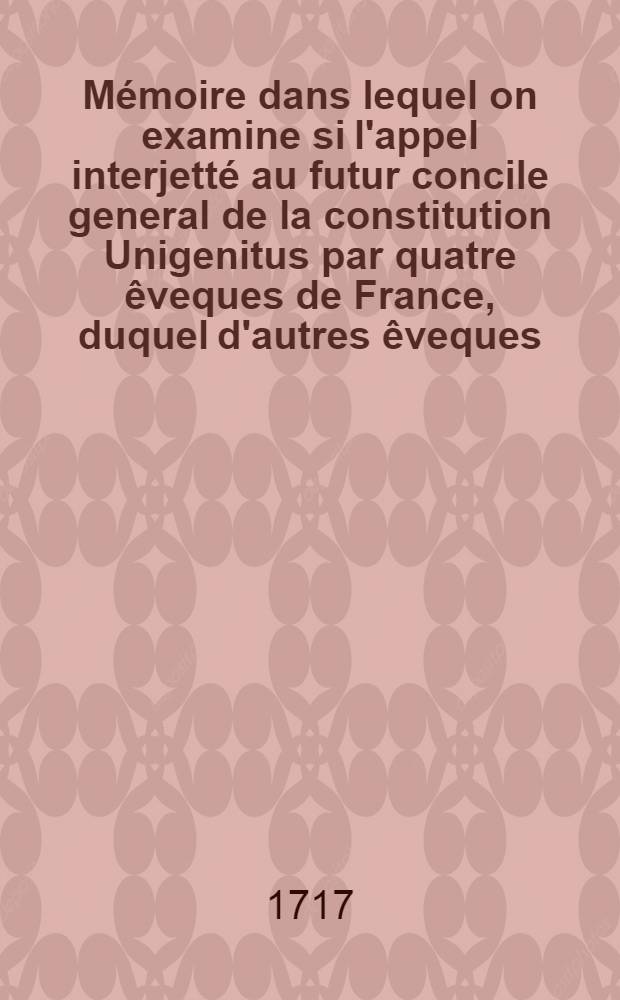 Mémoire dans lequel on examine si l'appel interjetté au futur concile general de la constitution Unigenitus par quatre êveques de France, duquel d'autres êveques, plusieurs facultez ... ont adheré est légitime et canonique et quels sont les effets de cet appel