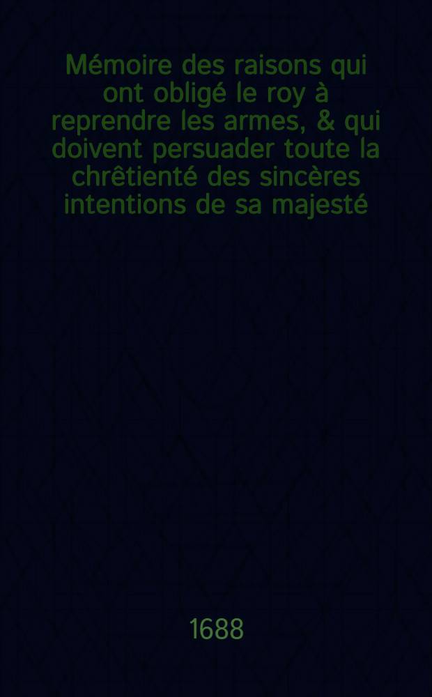 Mémoire des raisons qui ont obligé le roy à reprendre les armes, & qui doivent persuader toute la chrêtienté des sincères intentions de sa majesté, pour l'affermissement de la tranquillité publique