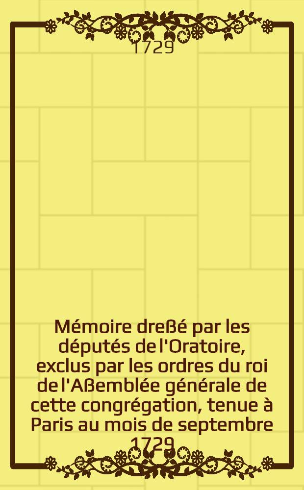 Mémoire dreßé par les députés de l'Oratoire, exclus par les ordres du roi de l'Aßemblée générale de cette congrégation, tenue à Paris au mois de septembre 1729, où l'on prouve la nullité des Assemblées générales de l'Oratoire depuis 1723