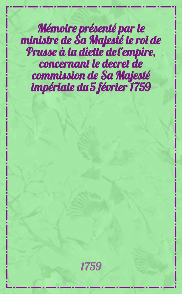 Mémoire présenté par le ministre de Sa Majesté le roi de Prusse à la diette de l'empire, concernant le decret de commission de Sa Majesté impériale du 5 février 1759