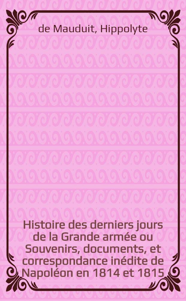 Histoire des derniers jours de la Grande armée ou Souvenirs, documents, et correspondance inédite de Napoléon en 1814 et 1815 : T. 1-2