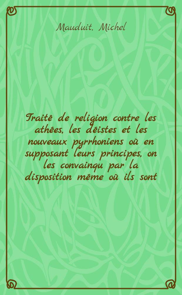 Traité de religion contre les athées, les déistes et les nouveaux pyrrhoniens où en supposant leurs principes, on les convainqu par la disposition méme où ils sont, qu'ils n'ont point d'autre party à prendre que celuy de la religion chrestienne