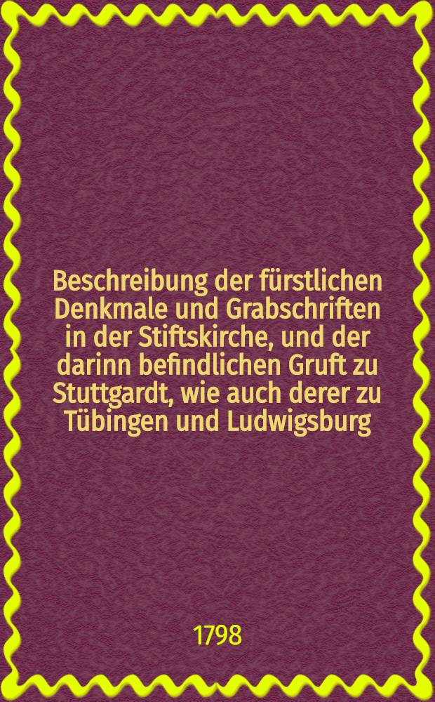 Beschreibung der fürstlichen Denkmale und Grabschriften in der Stiftskirche, und der darinn befindlichen Gruft zu Stuttgardt, wie auch derer zu Tübingen und Ludwigsburg