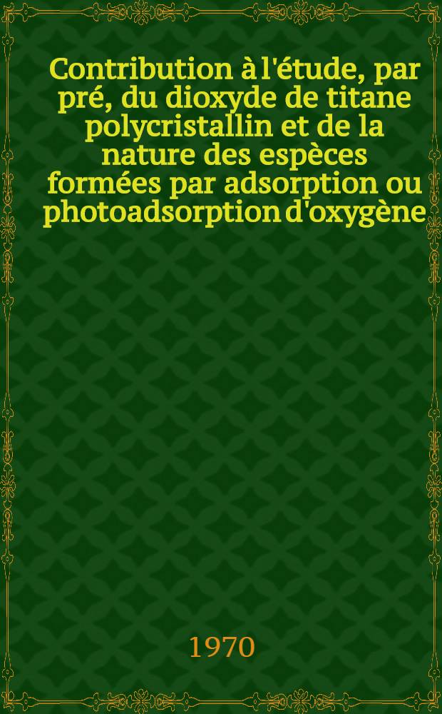 Contribution à l'étude, par pré, du dioxyde de titane polycristallin et de la nature des espèces formées par adsorption ou photoadsorption d'oxygène : Thèse prés. à la Fac. des sciences de l'Univ. de Lyon ..