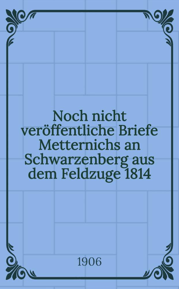 Noch nicht veröffentliche Briefe Metternichs an Schwarzenberg aus dem Feldzuge 1814