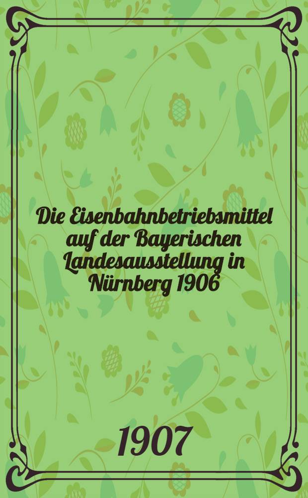 ... Die Eisenbahnbetriebsmittel auf der Bayerischen Landesausstellung in N&uuml;rnberg 1906