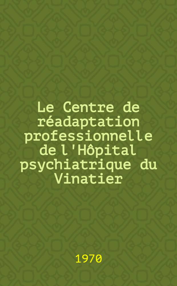 Le Centre de réadaptation professionnelle de l'Hôpital psychiatrique du Vinatier : À propos de trois années de fonctionnement d'une expérience institutionnelle : Thèse ..