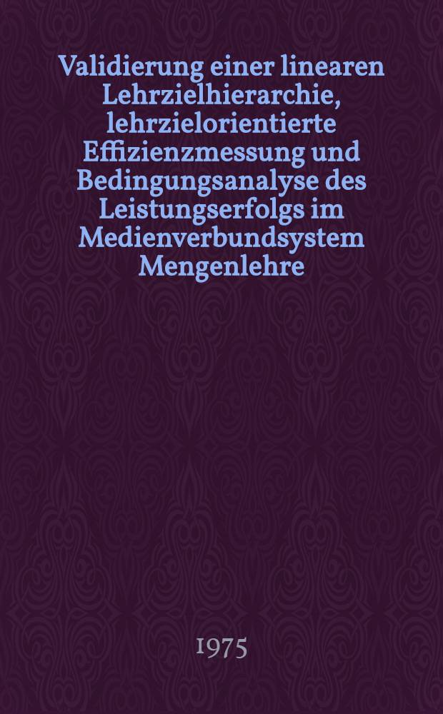 Validierung einer linearen Lehrzielhierarchie, lehrzielorientierte Effizienzmessung und Bedingungsanalyse des Leistungserfolgs im Medienverbundsystem Mengenlehre : Inaug.-Diss. ... der Math.-naturwiss. Fak. der Univ. zu Köln
